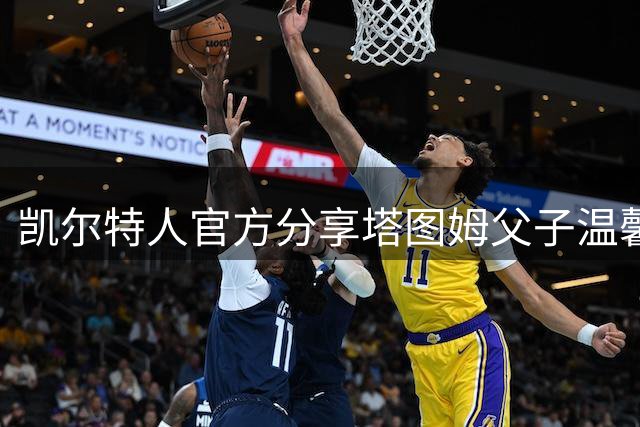凯尔特人官方分享塔图姆父子温馨合影 感叹小Deuce成长迅速