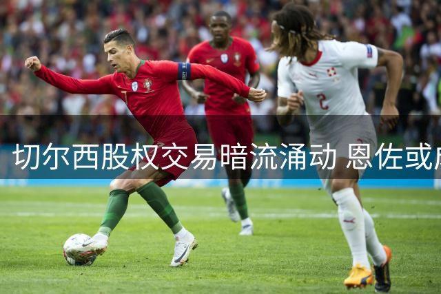 切尔西股权交易暗流涌动 恩佐或成曼城引援目标