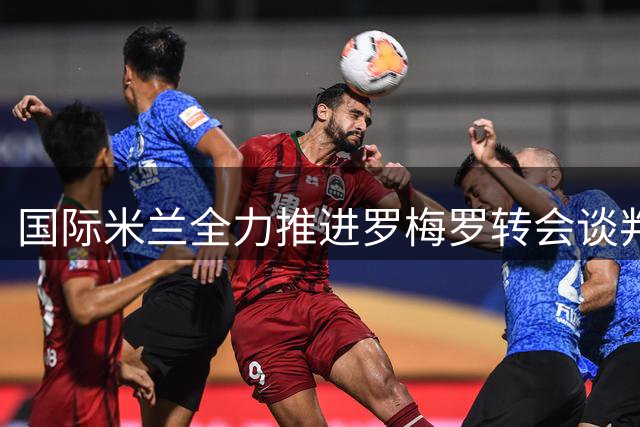 国际米兰全力推进罗梅罗转会谈判 与热刺展开三方对话