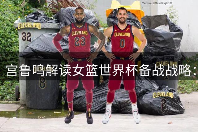 宫鲁鸣解读女篮世界杯备战战略：以战代练为奥运蓄力