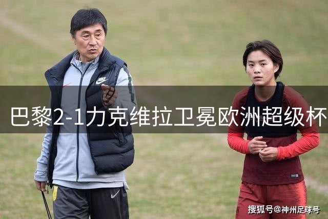 巴黎2-1力克维拉卫冕欧洲超级杯 13.9亿豪门追平皇马纪录