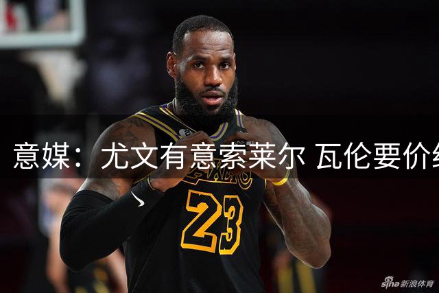 意媒：尤文有意索莱尔 瓦伦要价约4500万欧