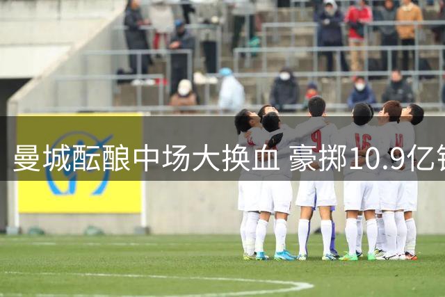 曼城酝酿中场大换血 豪掷10.9亿锁定恩佐