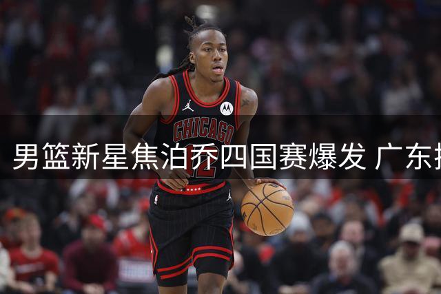 男篮新星焦泊乔四国赛爆发 广东换帅或成其职业生涯转折点