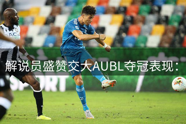 解说员盛赞交大AUBL夺冠表现：燕鹰精神闪耀 地质传奇再现