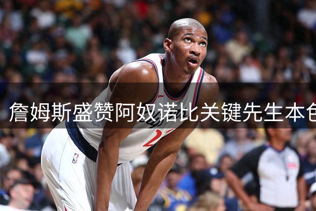 詹姆斯盛赞阿奴诺比关键先生本色：尼克斯逆境中的定海神针