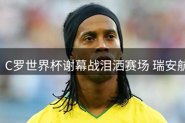 C罗世界杯谢幕战泪洒赛场 瑞安航空晒肌肉照引球迷论战